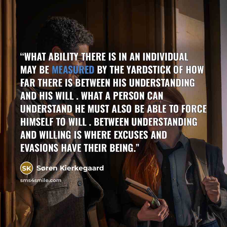 “What ability there is in an individual may be measured by the yardstick of how far there is between his understanding and his will . What a person can understand he must also be able to force himself to will . Between understanding and willing is where excuses and evasions have their being.” quote by Søren Kierkegaard