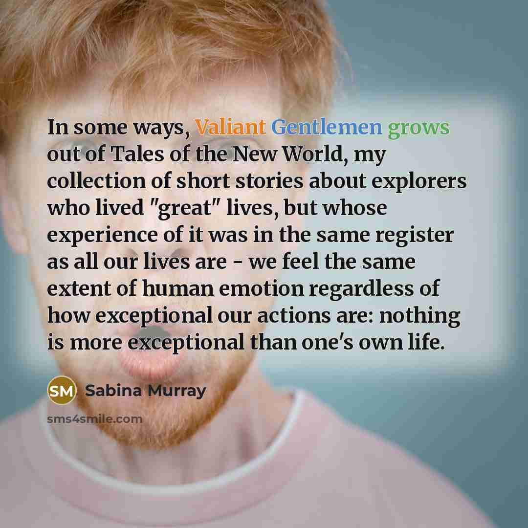 “In some ways, Valiant Gentlemen grows out of Tales of the New World, my collection of short stories about explorers who lived "great" lives, but whose experience of it was in the same register as all our lives are - we feel the same extent of human emotion regardless of how exceptional our actions…” quote by Sabina Murray