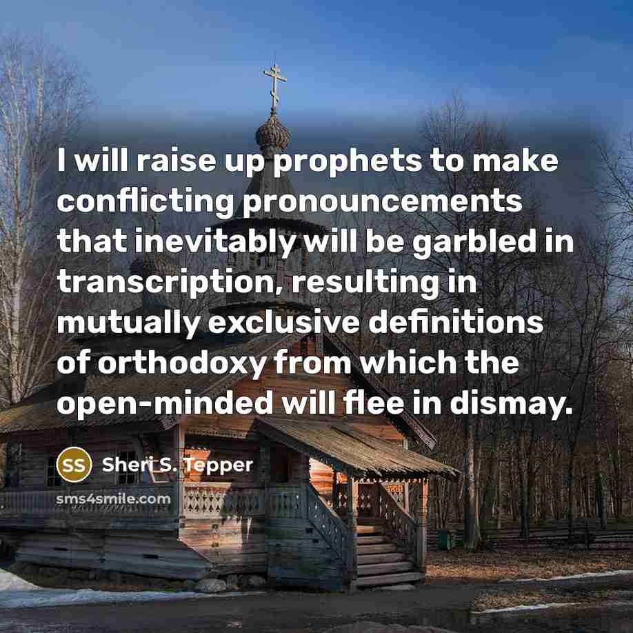 “I will raise up prophets to make conflicting pronouncements that inevitably will be garbled in transcription, resulting in mutually exclusive definitions of orthodoxy from which the open-minded will flee in dismay.” quote by Sheri S. Tepper