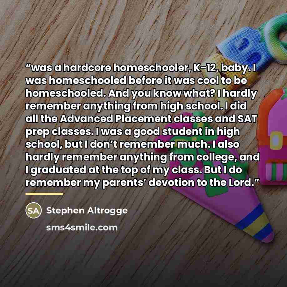 “was a hardcore homeschooler, K-12, baby. I was homeschooled before it was cool to be homeschooled. And you know what? I hardly remember anything from high school. I did all the Advanced Placement classes and SAT prep classes. I was a good student in high school, but I don’t remember much. I also…” quote by Stephen Altrogge
