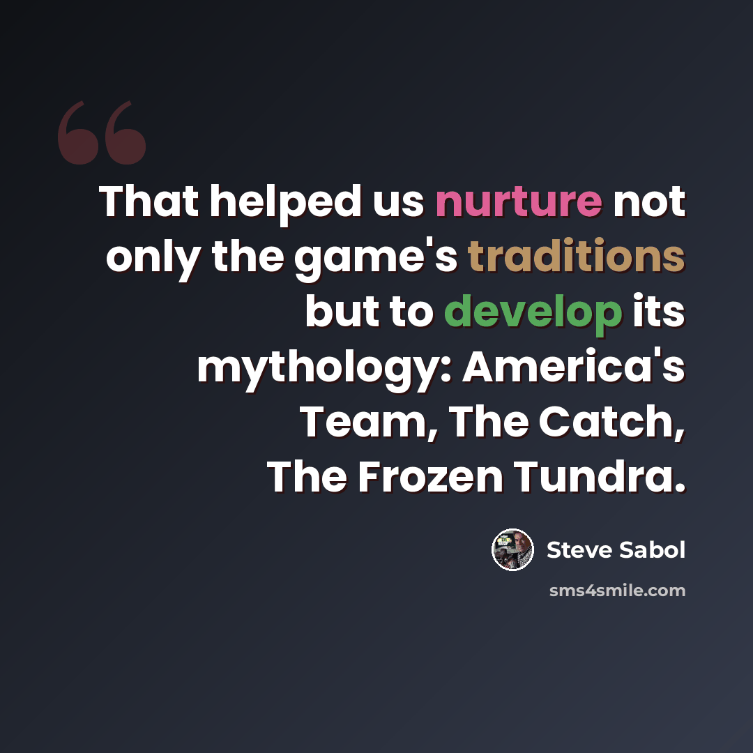 “That helped us nurture not only the game's traditions but to develop its mythology: America's Team, The Catch, The Frozen Tundra.” quote by Steve Sabol