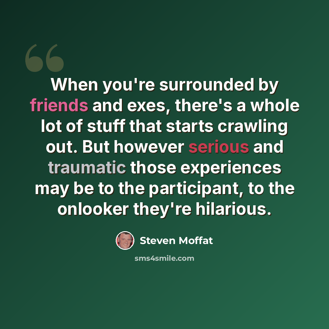 “When you're surrounded by friends and exes, there's a whole lot of stuff that starts crawling out. But however serious and traumatic those experiences may be to the participant, to the onlooker they're hilarious.” quote by Steven Moffat