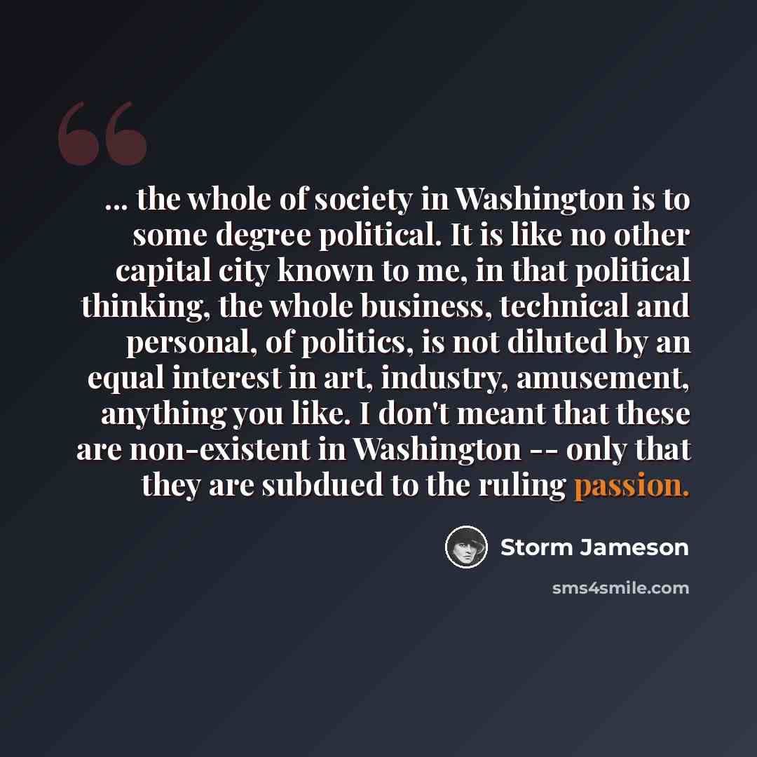 “... the whole of society in Washington is to some degree political. It is like no other capital city known to me, in that political thinking, the whole business, technical and personal, of politics, is not diluted by an equal interest in art, industry, amusement, anything you like. I don't meant…” quote by Storm Jameson