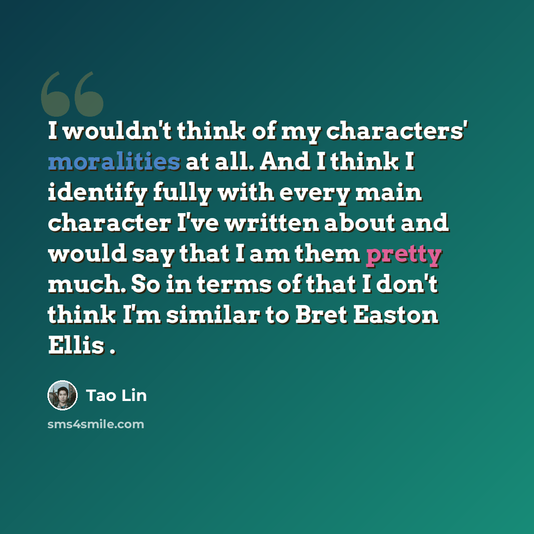 “I wouldn't think of my characters' moralities at all. And I think I identify fully with every main character I've written about and would say that I am them pretty much. So in terms of that I don't think I'm similar to Bret Easton Ellis .” quote by Tao Lin