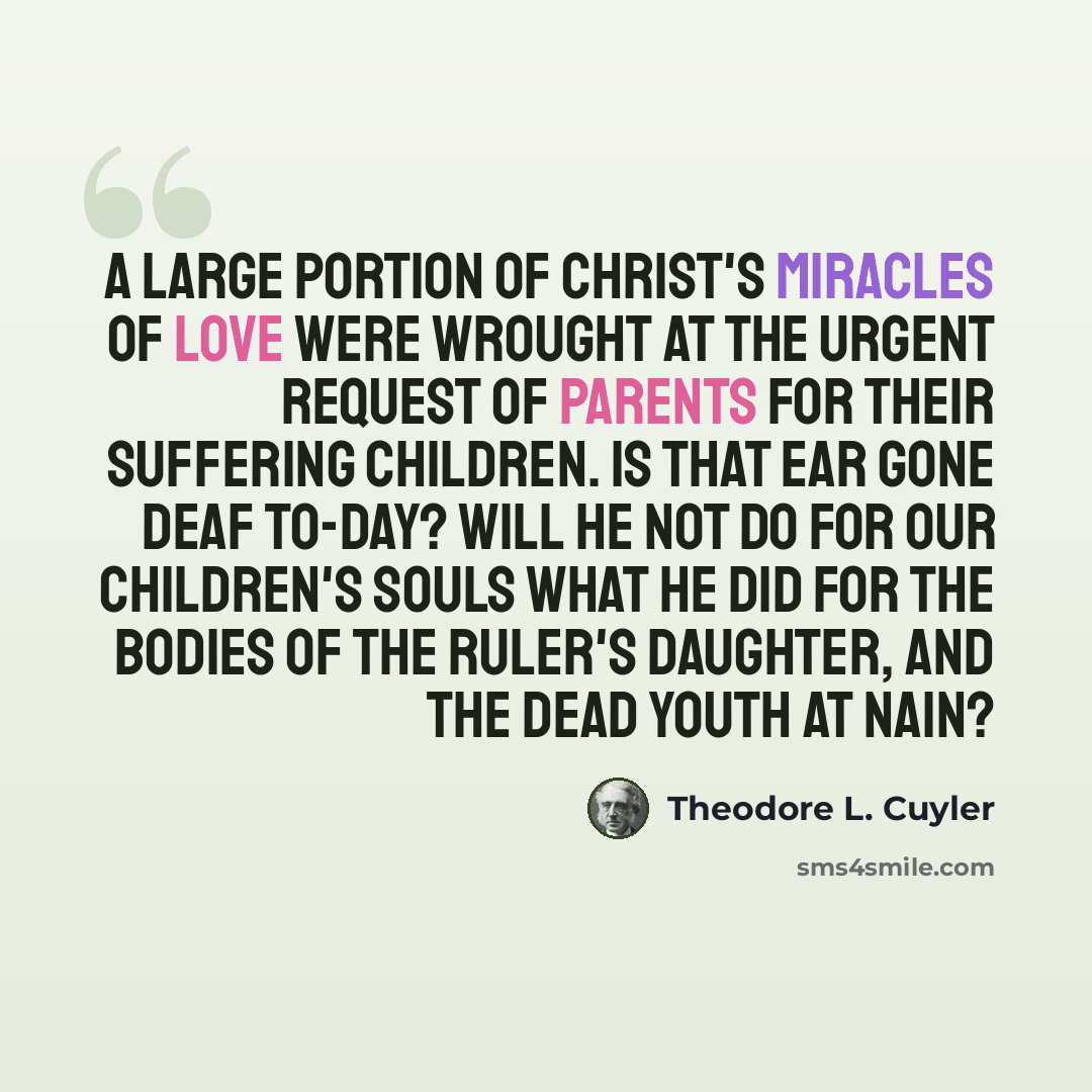 “A large portion of Christ's miracles of love were wrought at the urgent request of parents for their suffering children. Is that ear gone deaf to-day? Will He not do for our children's souls what He did for the bodies of the ruler's daughter, and the dead youth at Nain?” quote by Theodore L. Cuyler