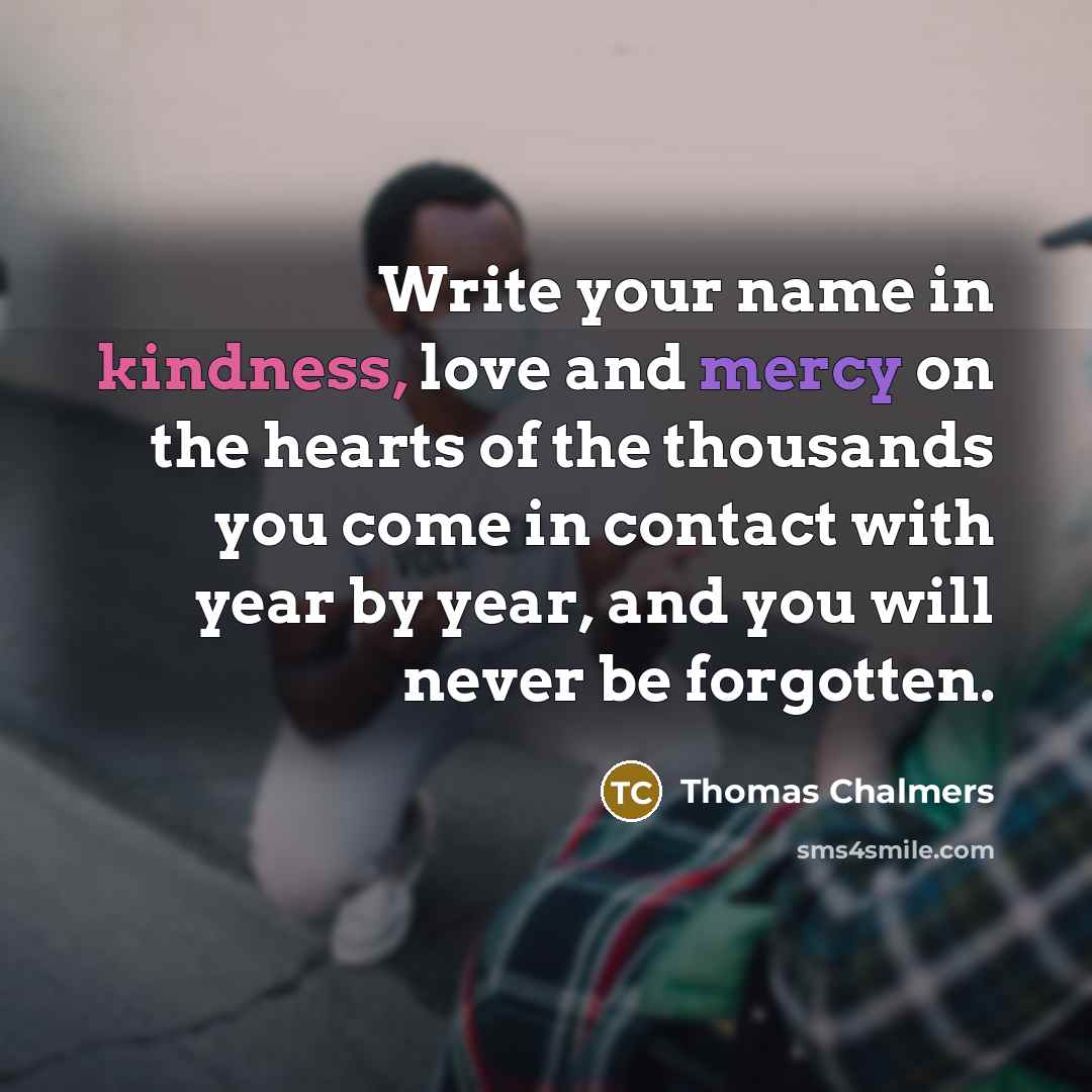 “Write your name in kindness, love and mercy on the hearts of the thousands you come in contact with year by year, and you will never be forgotten.” quote by Thomas Chalmers