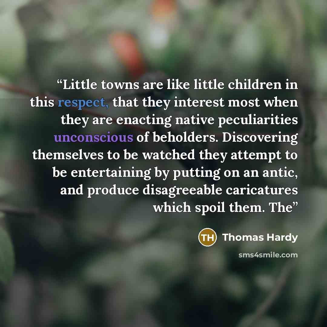“Little towns are like little children in this respect, that they interest most when they are enacting native peculiarities unconscious of beholders. Discovering themselves to be watched they attempt to be entertaining by putting on an antic, and produce disagreeable caricatures which spoil them. The” quote by Thomas Hardy