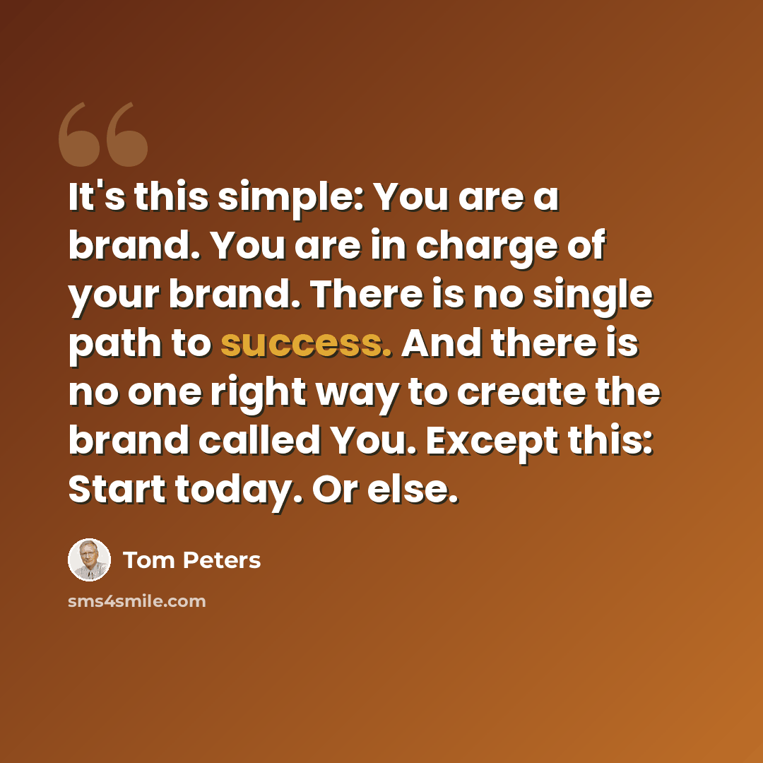“It's this simple: You are a brand. You are in charge of your brand. There is no single path to success. And there is no one right way to create the brand called You. Except this: Start today. Or else.” quote by Tom Peters