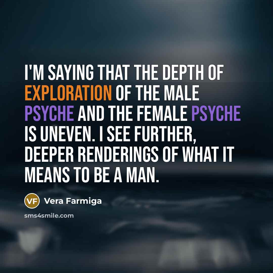 “I'm saying that the depth of exploration of the male psyche and the female psyche is uneven. I see further, deeper renderings of what it means to be a man.” quote by Vera Farmiga