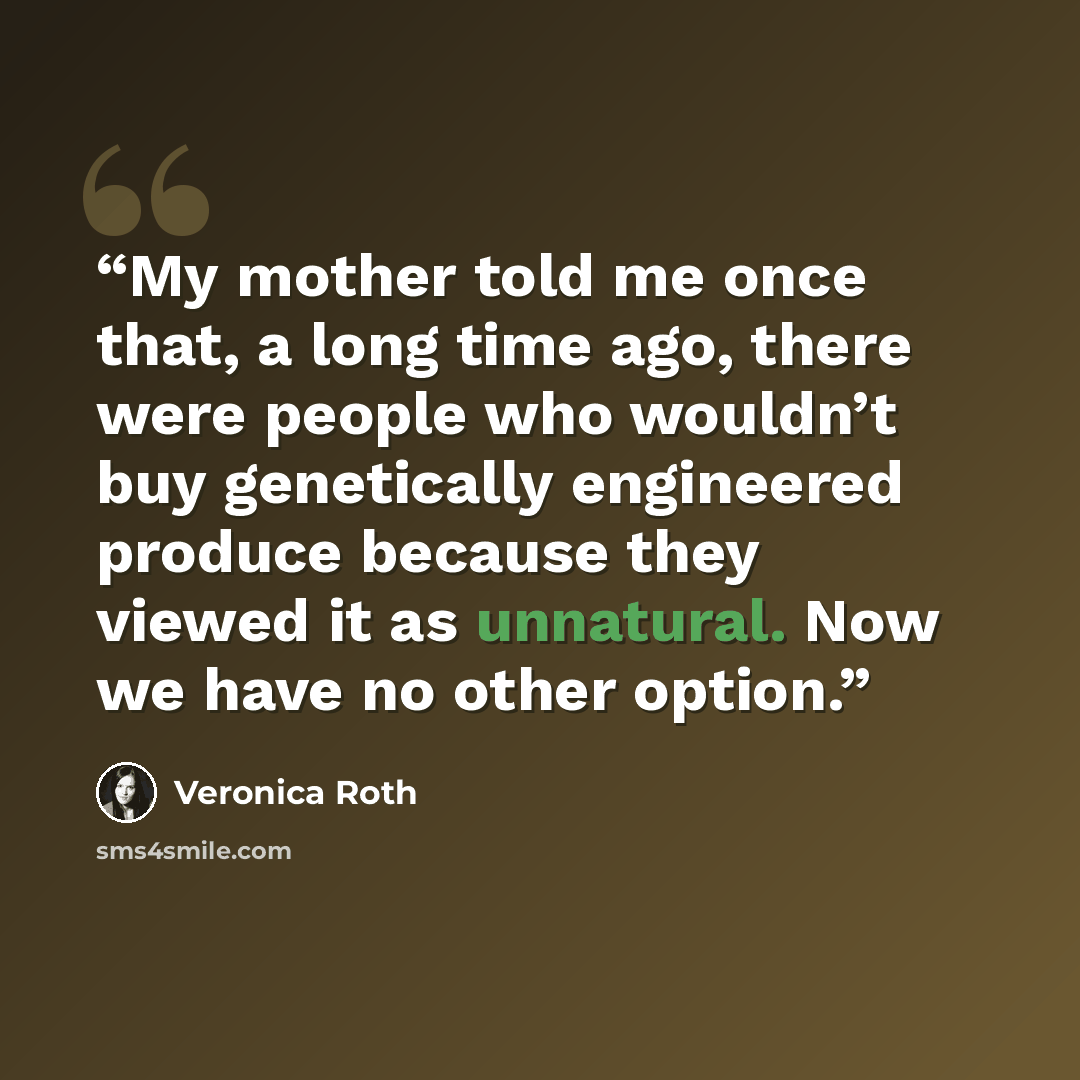 “My mother told me once that, a long time ago, there were people who wouldn’t buy genetically engineered produce because they viewed it as unnatural. Now we have no other option.” quote by Veronica Roth