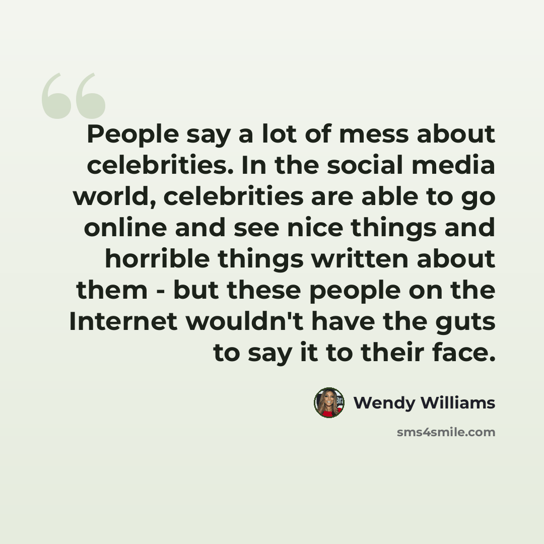 “People say a lot of mess about celebrities. In the social media world, celebrities are able to go online and see nice things and horrible things written about them - but these people on the Internet wouldn't have the guts to say it to their face.” quote by Wendy Williams