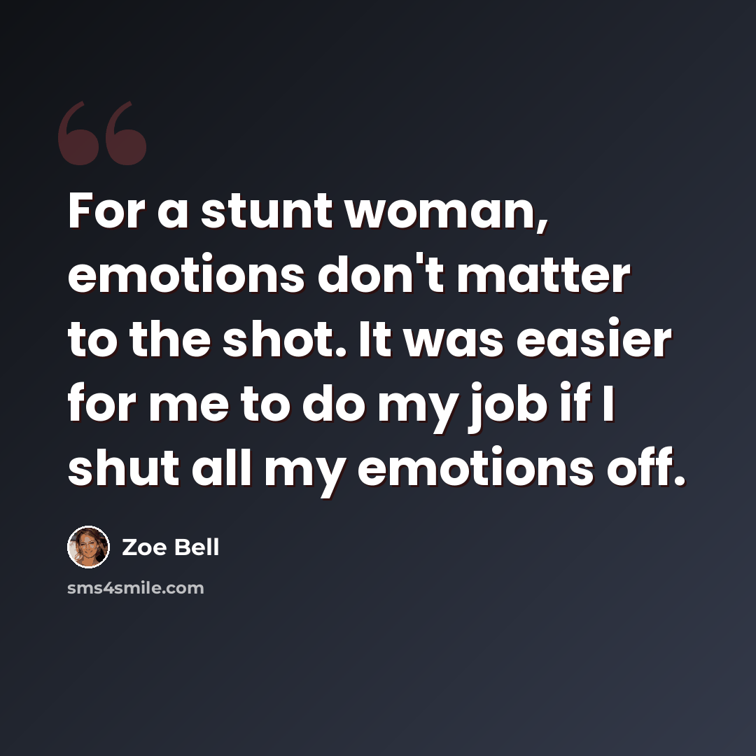 “For a stunt woman, emotions don't matter to the shot. It was easier for me to do my job if I shut all my emotions off.” quote by Zoe Bell