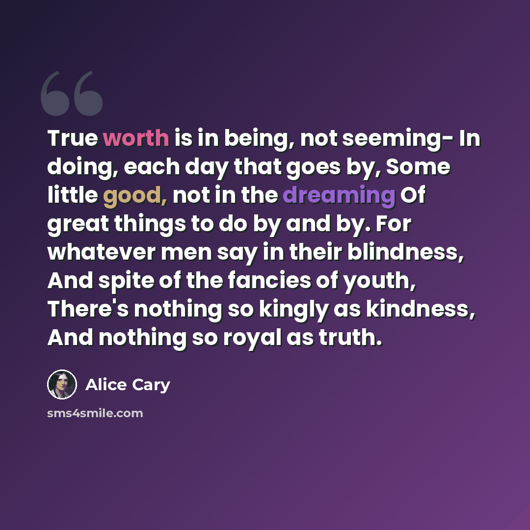 “True worth is in being, not seeming- In doing, each day that goes by, Some little good, not in the dreaming Of great things to do by and by. For whatever men say in their blindness, And spite of the fancies of youth, There's nothing so kingly as kindness, And nothing so royal as truth.” quote by Alice Cary