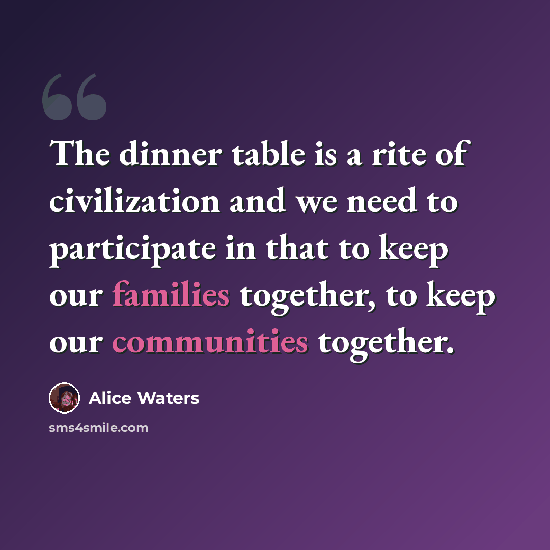 “The dinner table is a rite of civilization and we need to participate in that to keep our families together, to keep our communities together.” quote by Alice Waters