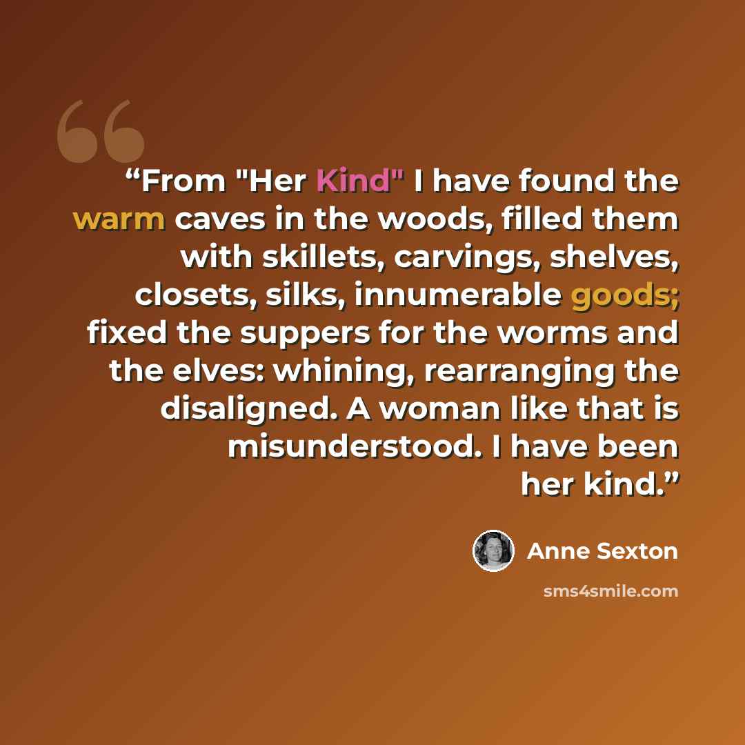 “From "Her Kind" I have found the warm caves in the woods, filled them with skillets, carvings, shelves, closets, silks, innumerable goods; fixed the suppers for the worms and the elves: whining, rearranging the disaligned. A woman like that is misunderstood. I have been her kind.” quote by Anne Sexton