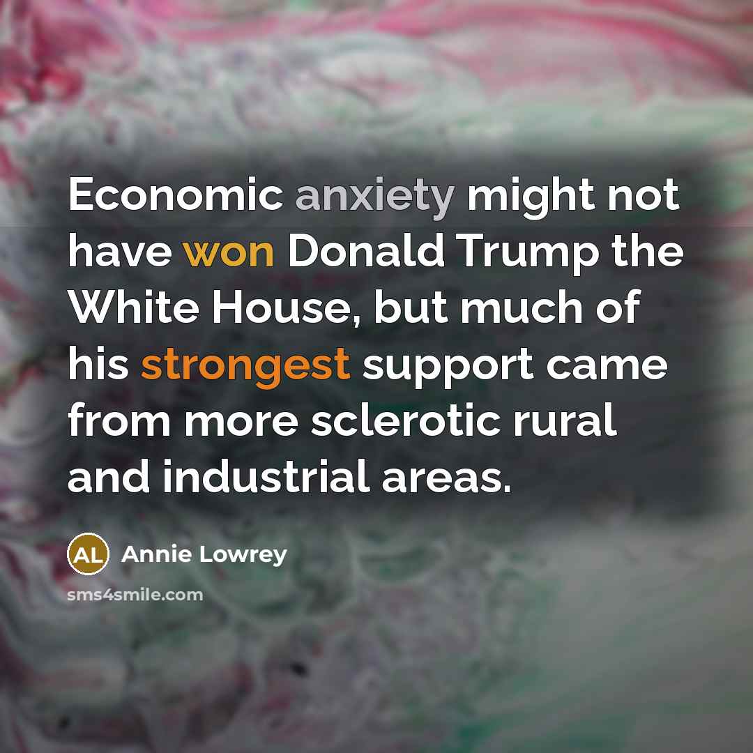 “Economic anxiety might not have won Donald Trump the White House, but much of his strongest support came from more sclerotic rural and industrial areas.” quote by Annie Lowrey