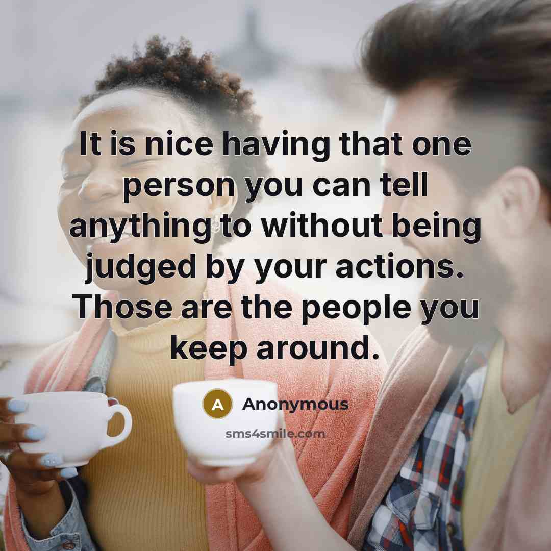 “It is nice having that one person you can tell anything to without being judged by your actions. Those are the people you keep around.” quote by Anonymous