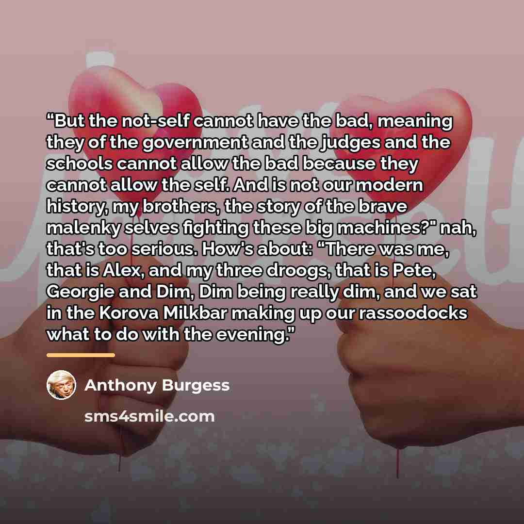 “But the not-self cannot have the bad, meaning they of the government and the judges and the schools cannot allow the bad because they cannot allow the self. And is not our modern history, my brothers, the story of the brave malenky selves fighting these big machines?" nah, that's too serious…” quote by Anthony Burgess