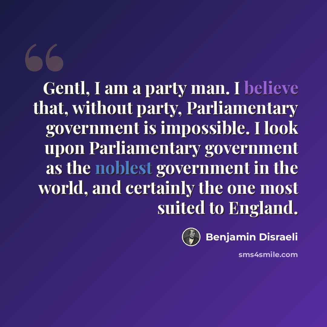 “Gentl, I am a party man. I believe that, without party, Parliamentary government is impossible. I look upon Parliamentary government as the noblest government in the world, and certainly the one most suited to England.” quote by Benjamin Disraeli