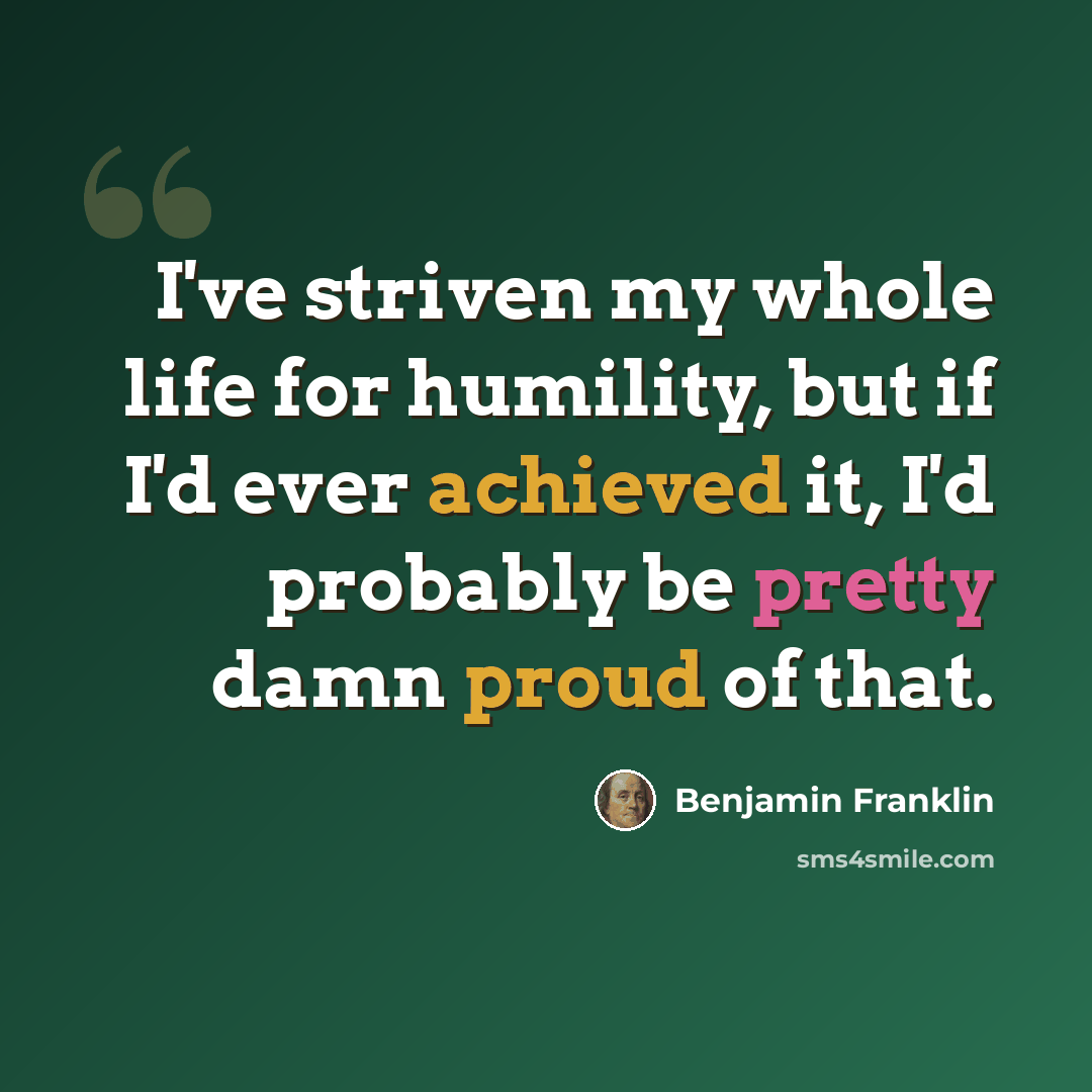 “I've striven my whole life for humility, but if I'd ever achieved it, I'd probably be pretty damn proud of that.” quote by Benjamin Franklin