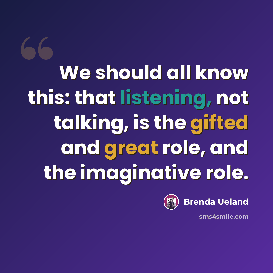 “We should all know this: that listening, not talking, is the gifted and great role, and the imaginative role.” quote by Brenda Ueland