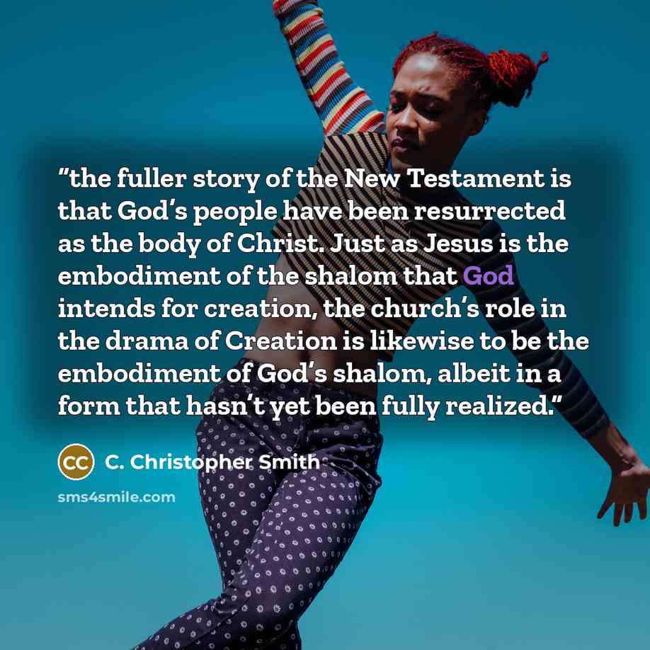 “the fuller story of the New Testament is that God’s people have been resurrected as the body of Christ. Just as Jesus is the embodiment of the shalom that God intends for creation, the church’s role in the drama of Creation is likewise to be the embodiment of God’s shalom, albeit in a form that…” quote by C. Christopher Smith
