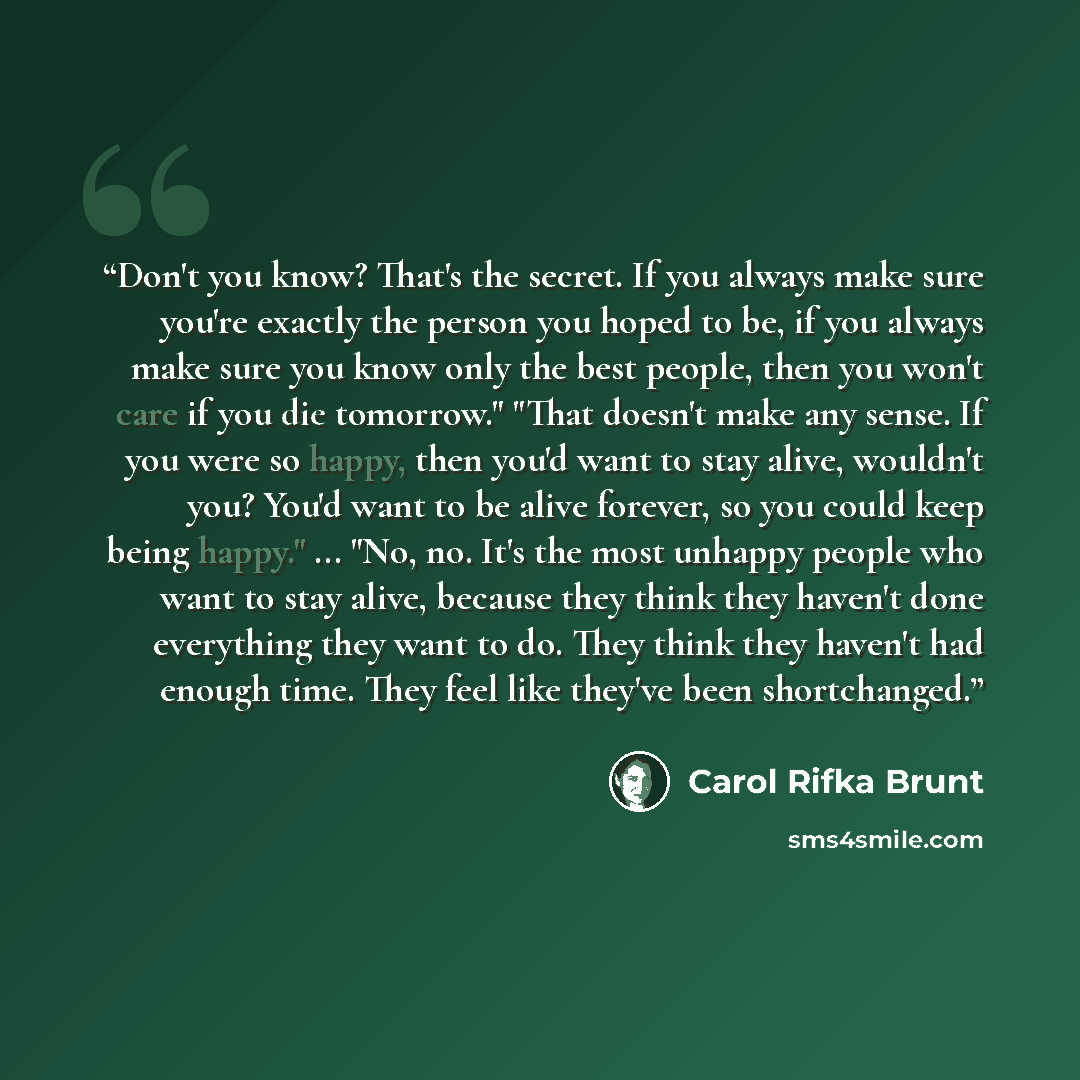 “Don't you know? That's the secret. If you always make sure you're exactly the person you hoped to be, if you always make sure you know only the best people, then you won't care if you die tomorrow." "That doesn't make any sense. If you were so happy, then you'd want to stay alive, wouldn't you?…” quote by Carol Rifka Brunt
