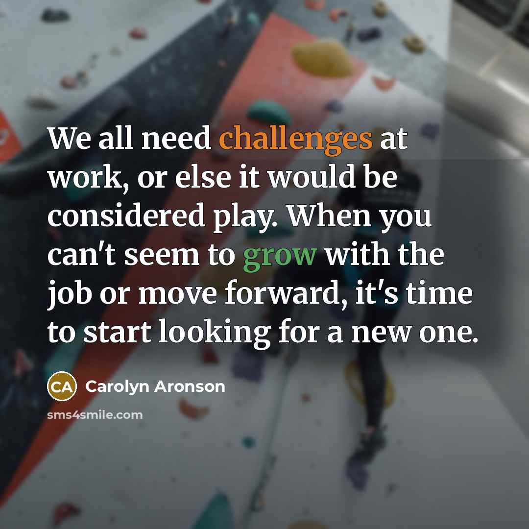 “We all need challenges at work, or else it would be considered play. When you can't seem to grow with the job or move forward, it's time to start looking for a new one.” quote by Carolyn Aronson