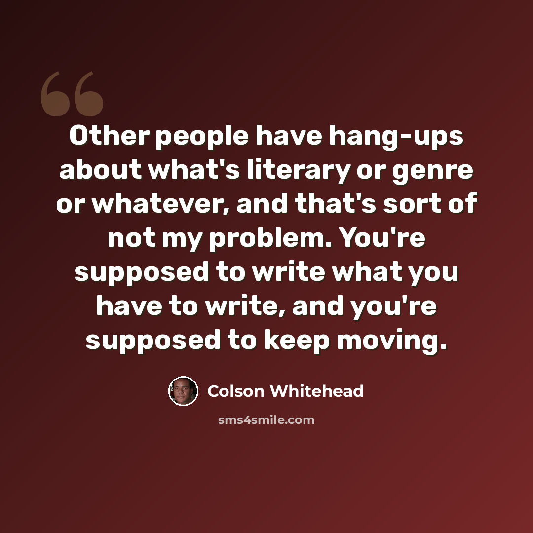 “Other people have hang-ups about what's literary or genre or whatever, and that's sort of not my problem. You're supposed to write what you have to write, and you're supposed to keep moving.” quote by Colson Whitehead