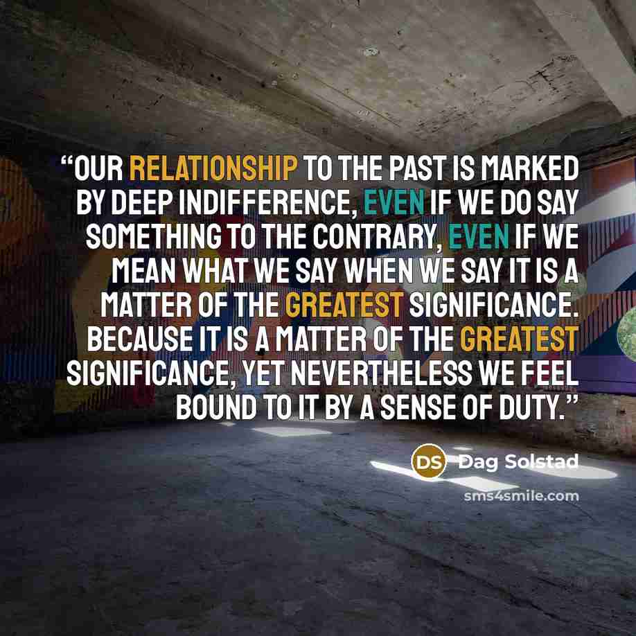 “Our relationship to the past is marked by deep indifference, even if we do say something to the contrary, even if we mean what we say when we say it is a matter of the greatest significance. Because it is a matter of the greatest significance, yet nevertheless we feel bound to it by a sense of duty.” quote by Dag Solstad