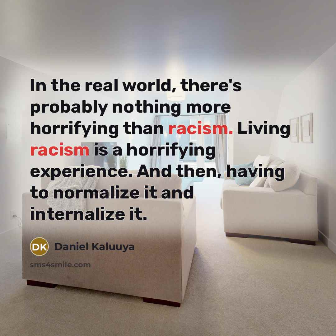 “In the real world, there's probably nothing more horrifying than racism. Living racism is a horrifying experience. And then, having to normalize it and internalize it.” quote by Daniel Kaluuya