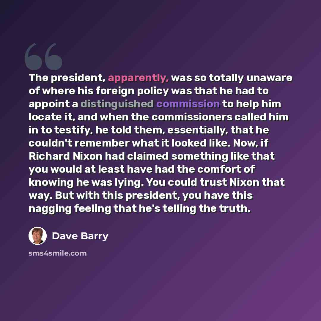 “The president, apparently, was so totally unaware of where his foreign policy was that he had to appoint a distinguished commission to help him locate it, and when the commissioners called him in to testify, he told them, essentially, that he couldn't remember what it looked like. Now, if Richard…” quote by Dave Barry