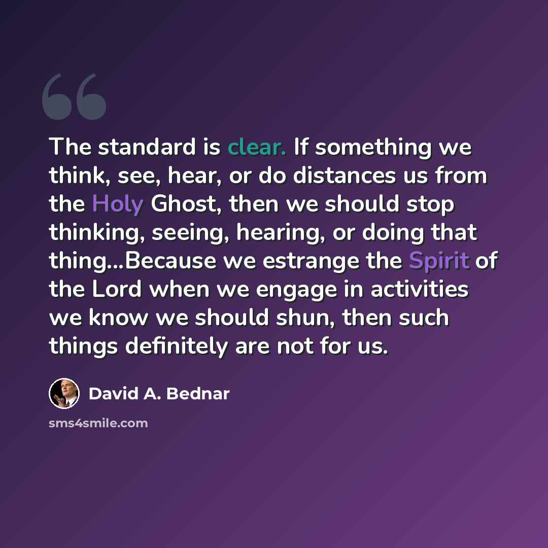 “The standard is clear. If something we think, see, hear, or do distances us from the Holy Ghost, then we should stop thinking, seeing, hearing, or doing that thing...Because we estrange the Spirit of the Lord when we engage in activities we know we should shun, then such things definitely are not…” quote by David A. Bednar