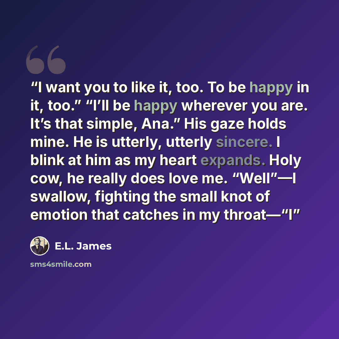 “I want you to like it, too. To be happy in it, too.” “I’ll be happy wherever you are. It’s that simple, Ana.” His gaze holds mine. He is utterly, utterly sincere. I blink at him as my heart expands. Holy cow, he really does love me. “Well”—I swallow, fighting the small knot of emotion that catches…” quote by E.L. James