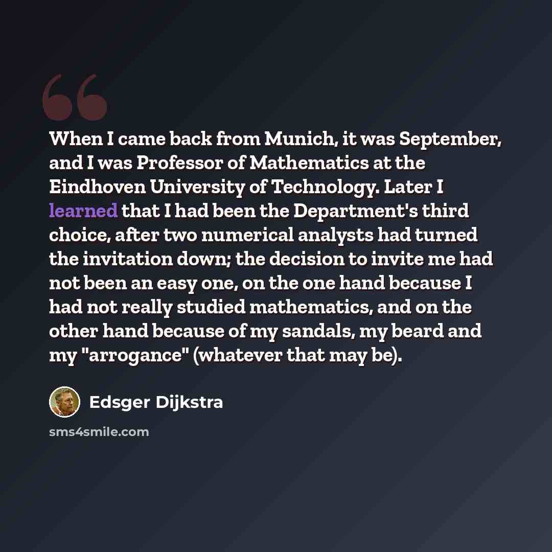 “When I came back from Munich, it was September, and I was Professor of Mathematics at the Eindhoven University of Technology. Later I learned that I had been the Department's third choice, after two numerical analysts had turned the invitation down; the decision to invite me had not been an easy…” quote by Edsger Dijkstra