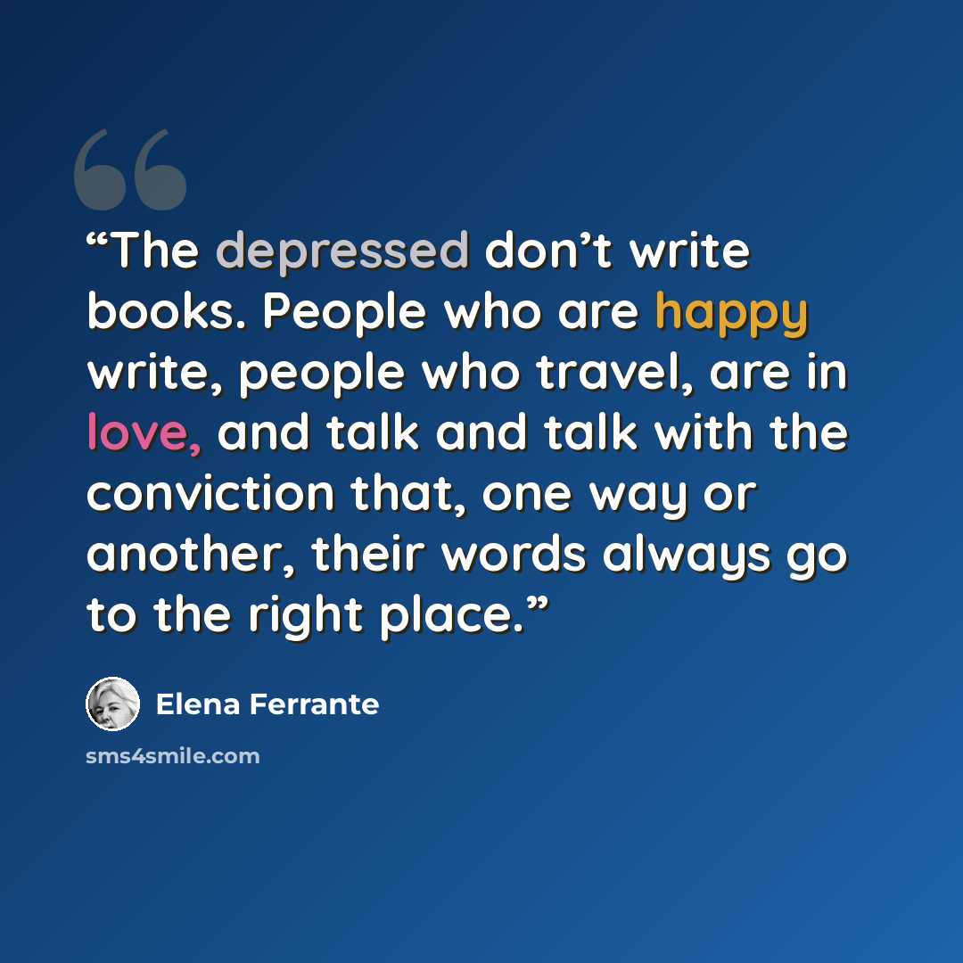 “The depressed don’t write books. People who are happy write, people who travel, are in love, and talk and talk with the conviction that, one way or another, their words always go to the right place.” quote by Elena Ferrante