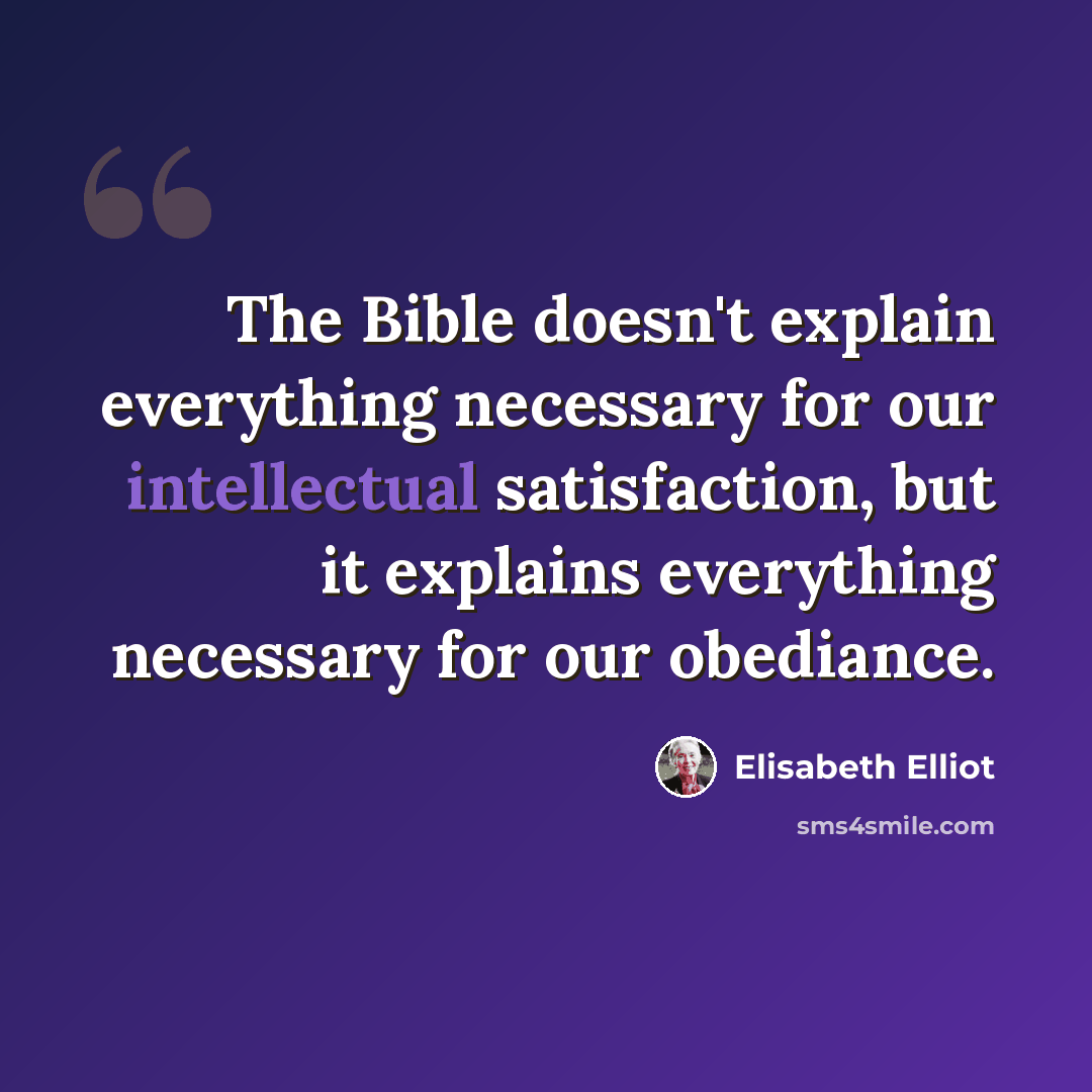 “The Bible doesn't explain everything necessary for our intellectual satisfaction, but it explains everything necessary for our obediance.” quote by Elisabeth Elliot
