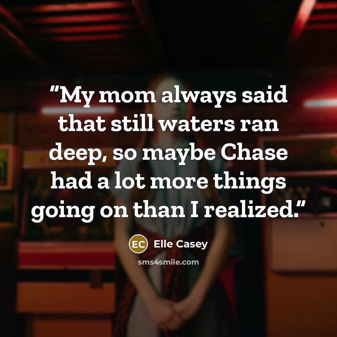 “My mom always said that still waters ran deep, so maybe Chase had a lot more things going on than I realized.” quote by Elle Casey