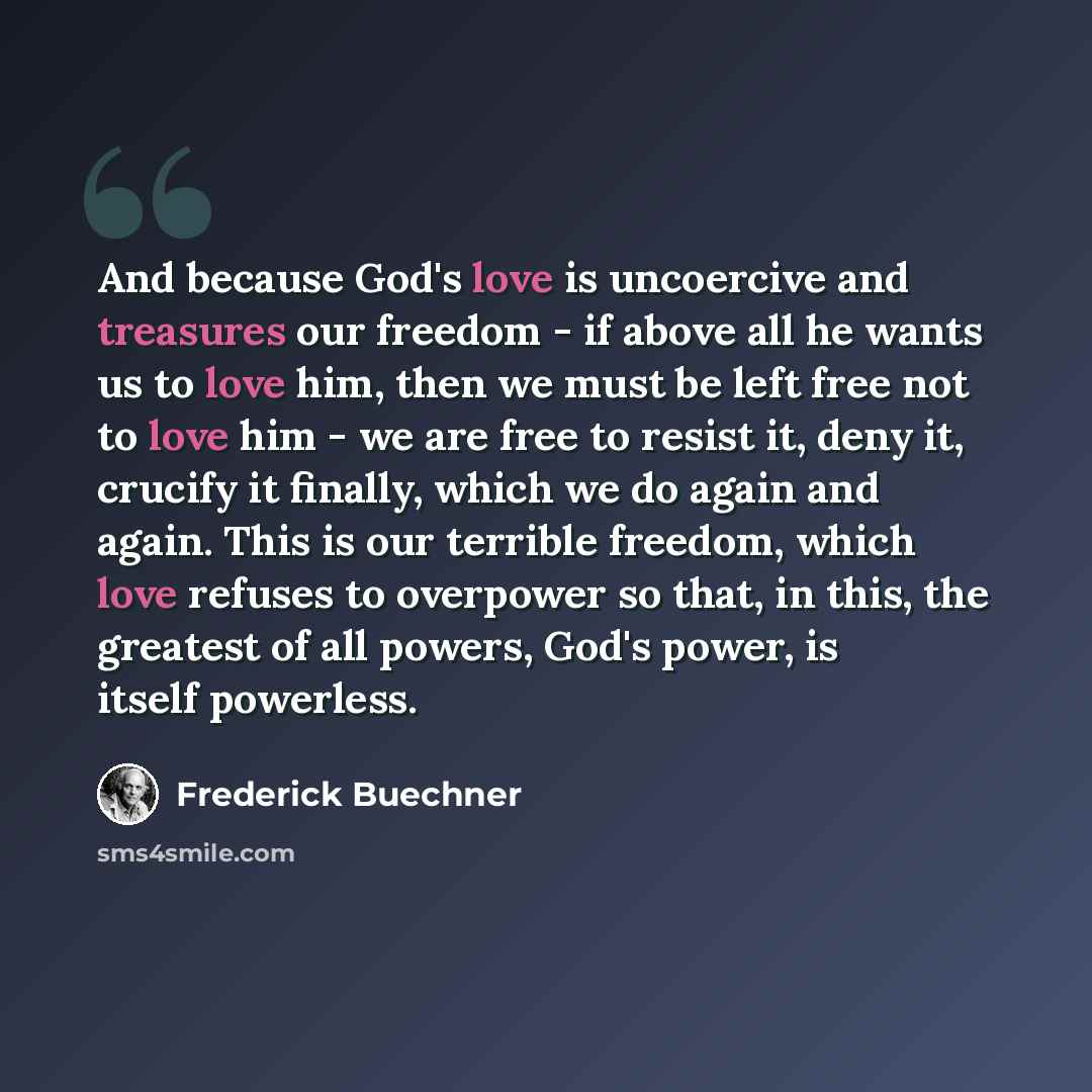 “And because God's love is uncoercive and treasures our freedom - if above all he wants us to love him, then we must be left free not to love him - we are free to resist it, deny it, crucify it finally, which we do again and again. This is our terrible freedom, which love refuses to overpower so…” quote by Frederick Buechner