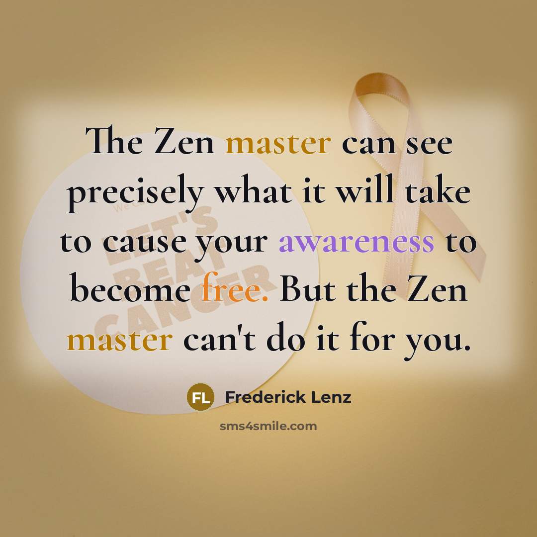 “The Zen master can see precisely what it will take to cause your awareness to become free. But the Zen master can't do it for you.” quote by Frederick Lenz
