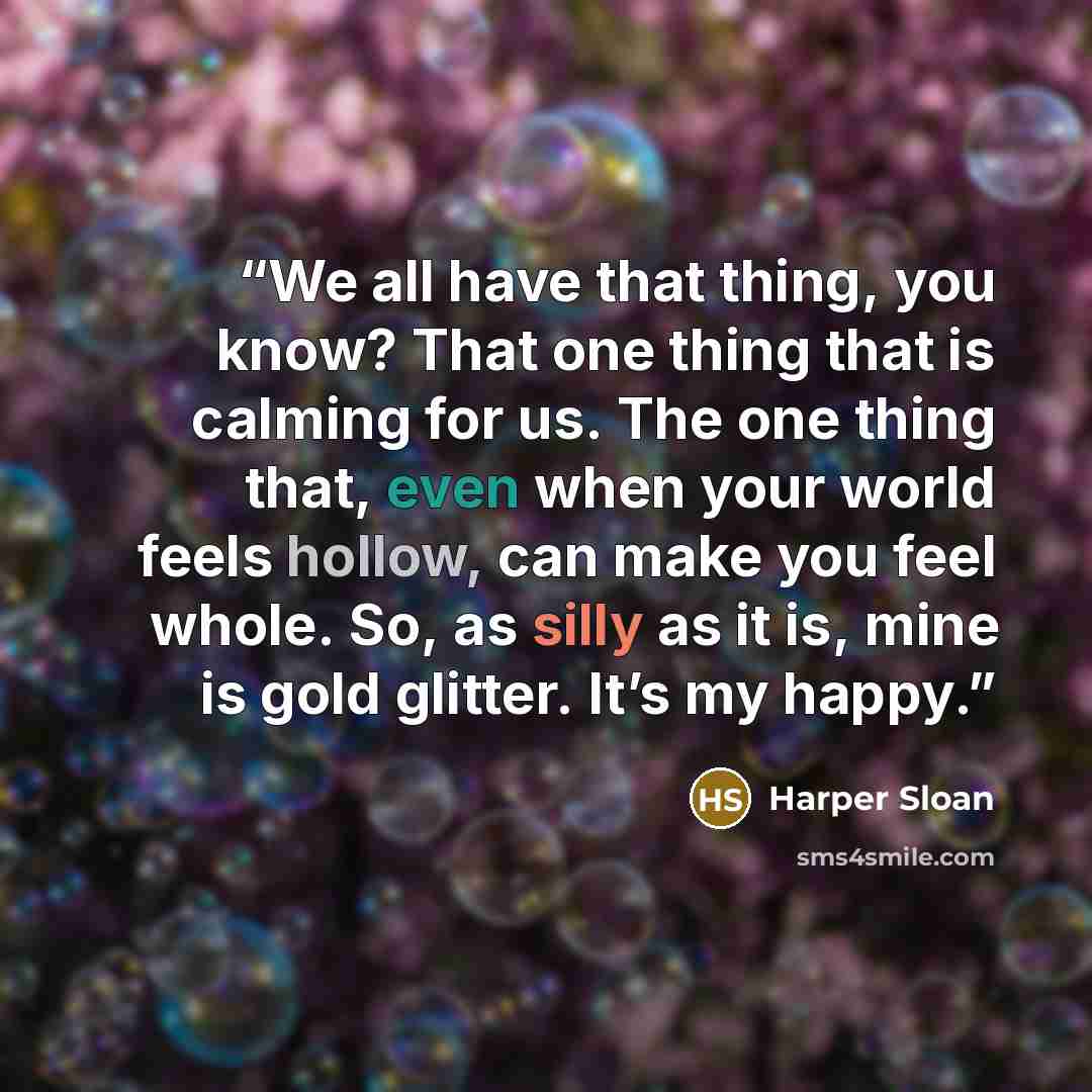 “We all have that thing, you know? That one thing that is calming for us. The one thing that, even when your world feels hollow, can make you feel whole. So, as silly as it is, mine is gold glitter. It’s my happy.” quote by Harper Sloan