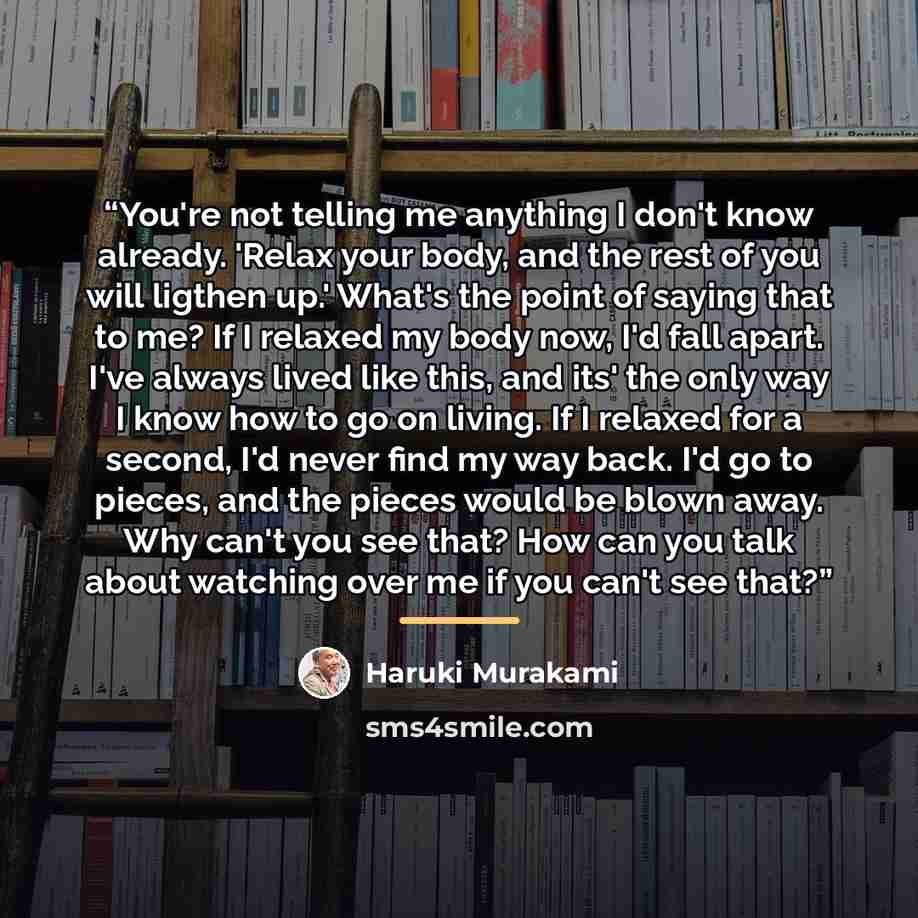 “You're not telling me anything I don't know already. 'Relax your body, and the rest of you will ligthen up.' What's the point of saying that to me? If I relaxed my body now, I'd fall apart. I've always lived like this, and its' the only way I know how to go on living. If I relaxed for a second…” quote by Haruki Murakami