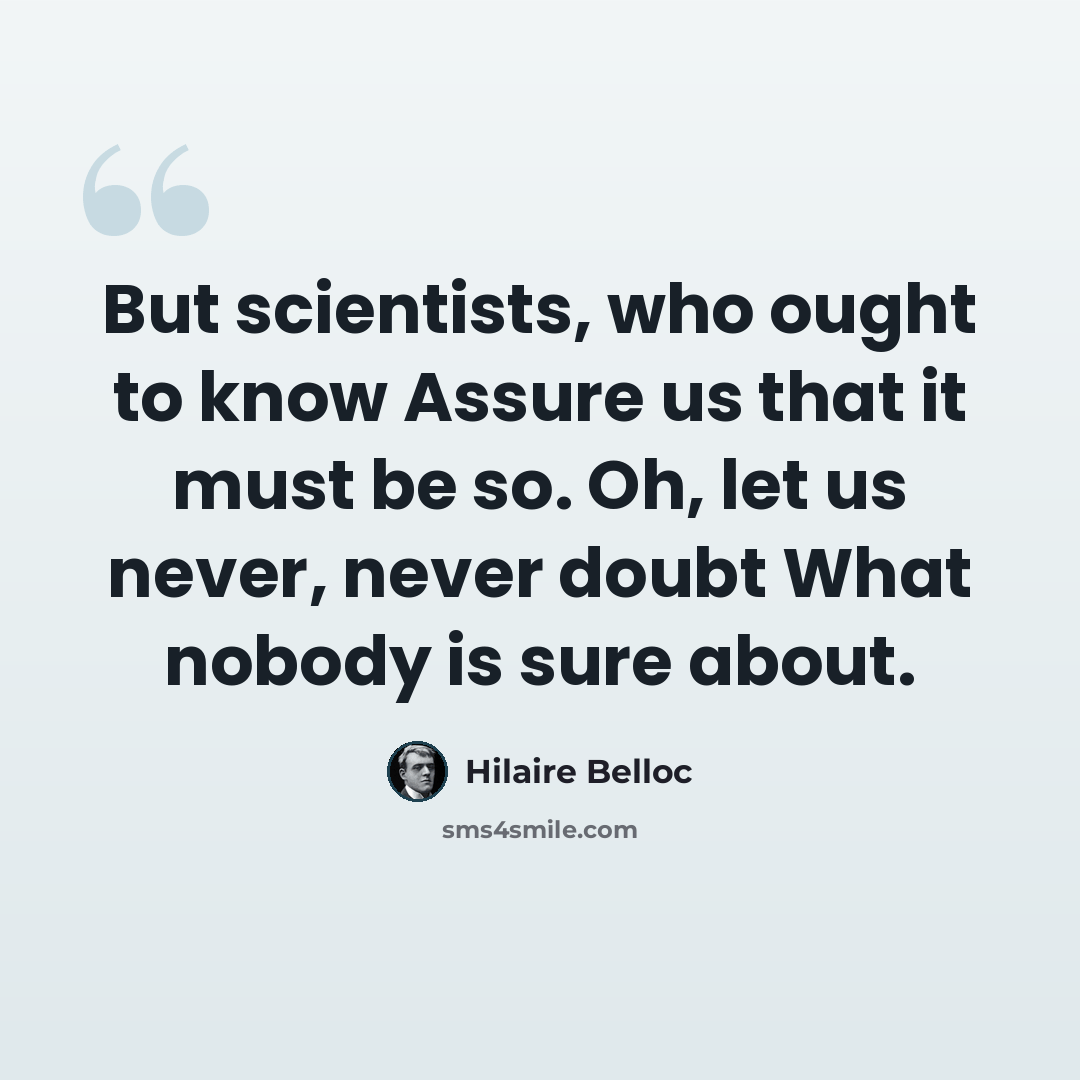 “But scientists, who ought to know Assure us that it must be so. Oh, let us never, never doubt What nobody is sure about.” quote by Hilaire Belloc
