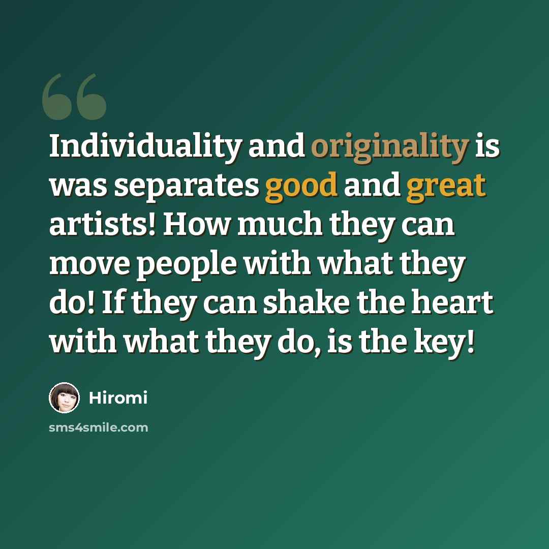 “Individuality and originality is was separates good and great artists! How much they can move people with what they do! If they can shake the heart with what they do, is the key!” quote by Hiromi
