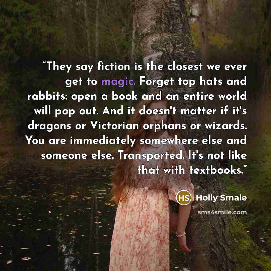 “They say fiction is the closest we ever get to magic. Forget top hats and rabbits: open a book and an entire world will pop out. And it doesn't matter if it's dragons or Victorian orphans or wizards. You are immediately somewhere else and someone else. Transported. It's not like that with textbooks.” quote by Holly Smale