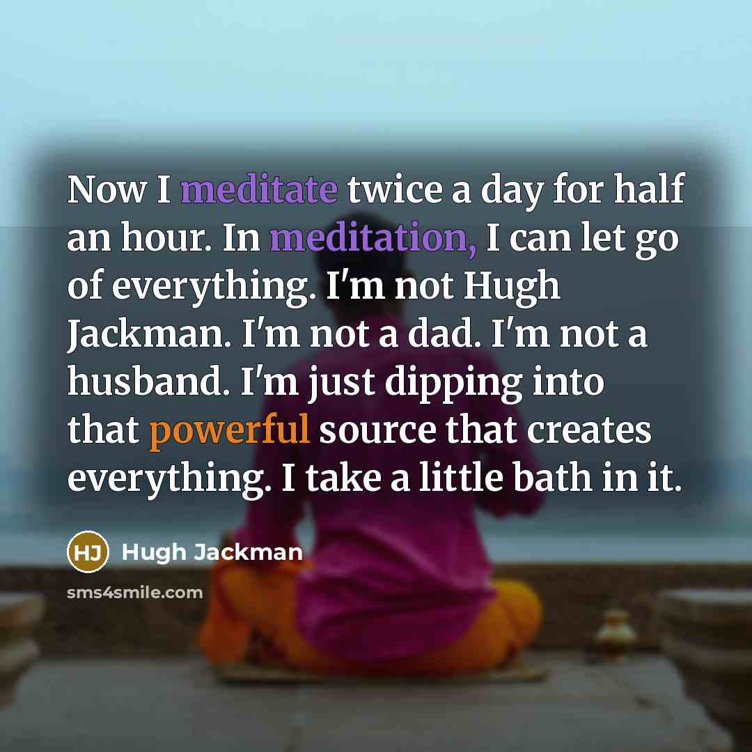 “Now I meditate twice a day for half an hour. In meditation, I can let go of everything. I'm not Hugh Jackman. I'm not a dad. I'm not a husband. I'm just dipping into that powerful source that creates everything. I take a little bath in it.” quote by Hugh Jackman