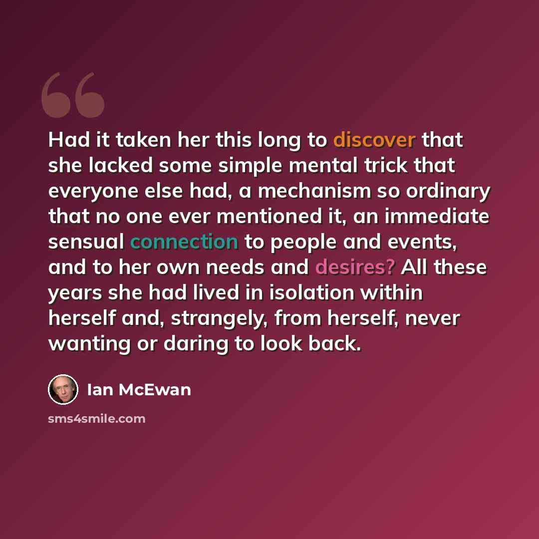 “Had it taken her this long to discover that she lacked some simple mental trick that everyone else had, a mechanism so ordinary that no one ever mentioned it, an immediate sensual connection to people and events, and to her own needs and desires? All these years she had lived in isolation within…” quote by Ian Mcewan