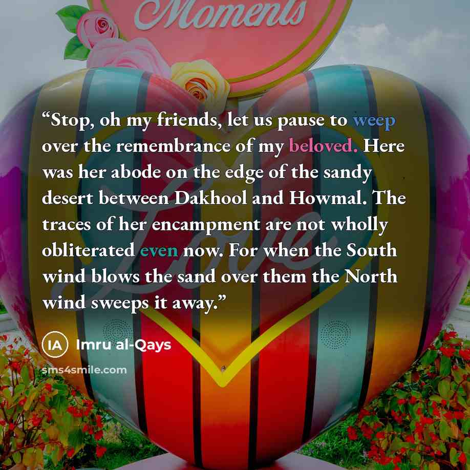 “Stop, oh my friends, let us pause to weep over the remembrance of my beloved. Here was her abode on the edge of the sandy desert between Dakhool and Howmal. The traces of her encampment are not wholly obliterated even now. For when the South wind blows the sand over them the North wind sweeps it…” quote by Imru al-Qays