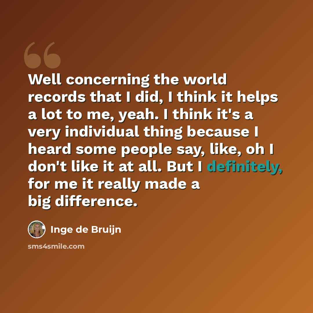 “Well concerning the world records that I did, I think it helps a lot to me, yeah. I think it's a very individual thing because I heard some people say, like, oh I don't like it at all. But I definitely, for me it really made a big difference.” quote by Inge de Bruijn