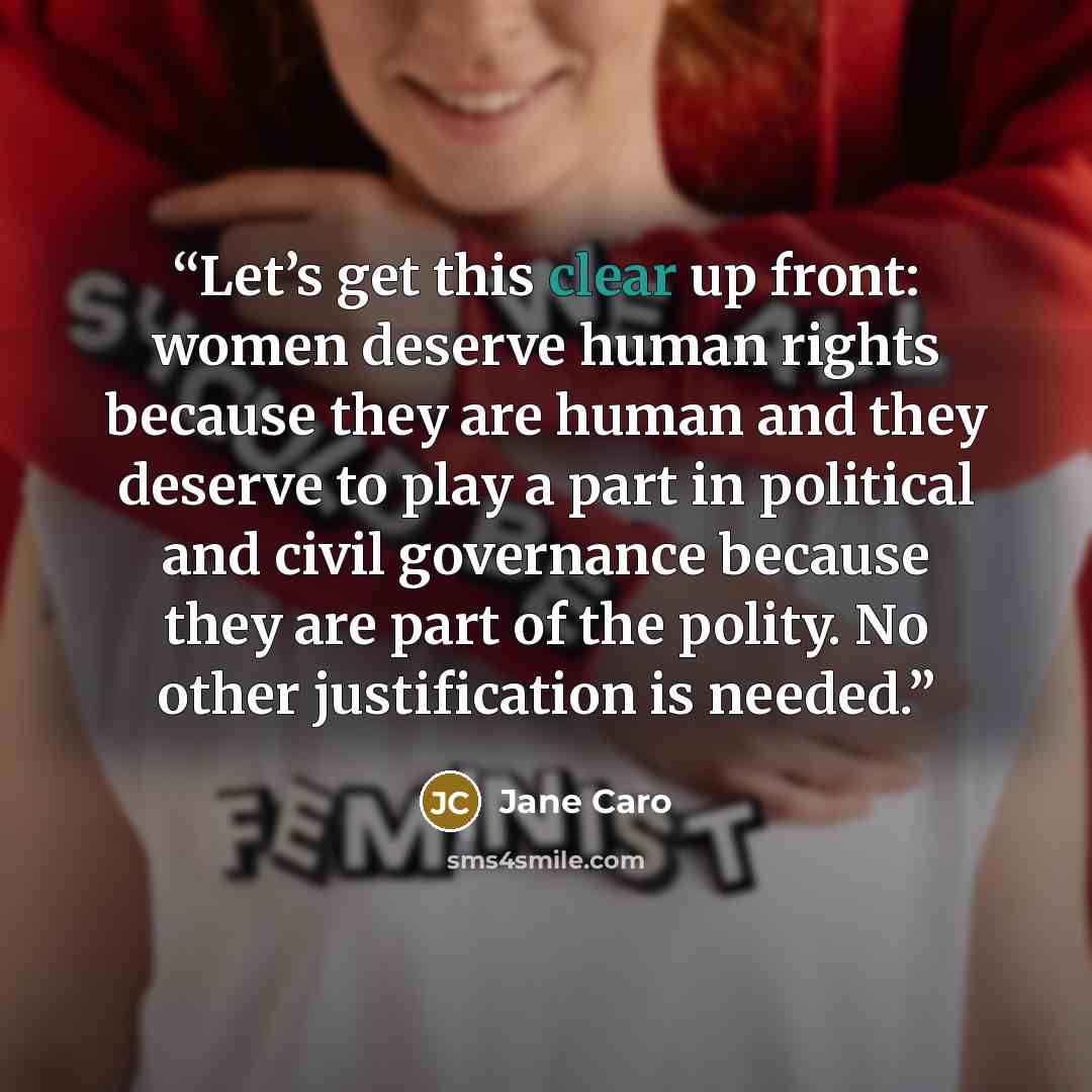 “Let’s get this clear up front: women deserve human rights because they are human and they deserve to play a part in political and civil governance because they are part of the polity. No other justification is needed.” quote by Jane Caro